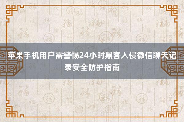 苹果手机用户需警惕24小时黑客入侵微信聊天记录安全防护指南