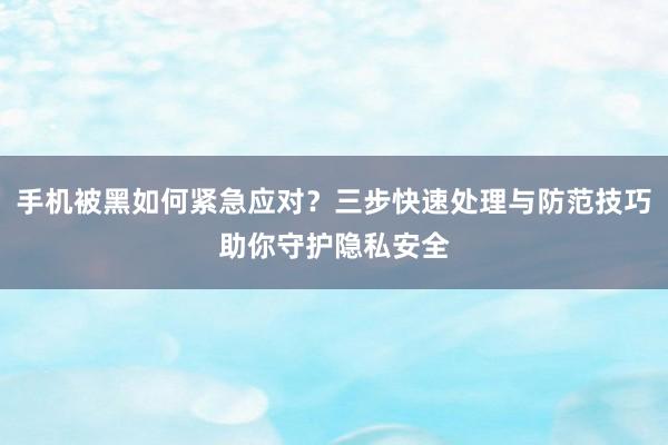 手机被黑如何紧急应对？三步快速处理与防范技巧助你守护隐私安全