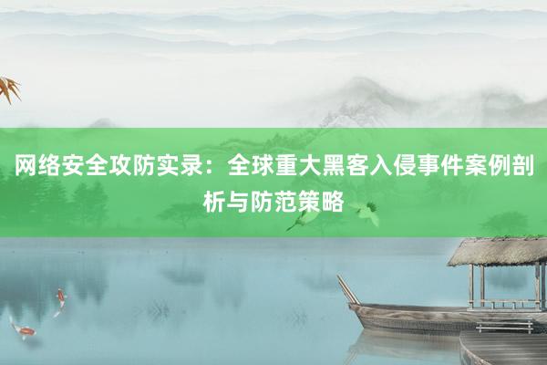 网络安全攻防实录：全球重大黑客入侵事件案例剖析与防范策略