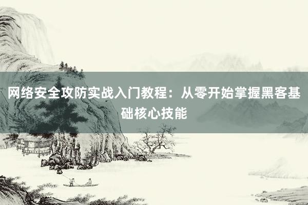 网络安全攻防实战入门教程：从零开始掌握黑客基础核心技能
