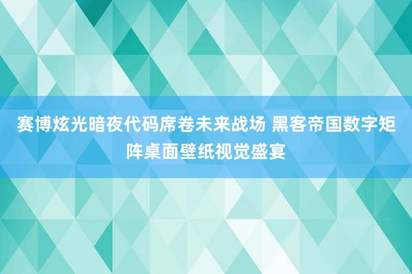 赛博炫光暗夜代码席卷未来战场 黑客帝国数字矩阵桌面壁纸视觉盛宴