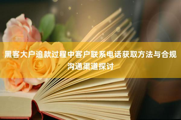 黑客大户追款过程中客户联系电话获取方法与合规沟通渠道探讨