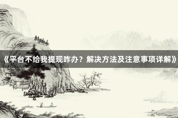 《平台不给我提现咋办？解决方法及注意事项详解》